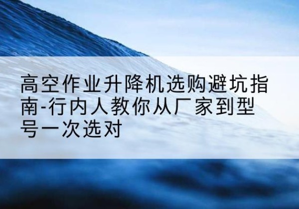 香格里拉升降平台厂家-高空作业升降机选购避坑指南-行内人教你从厂家到型号一次选对