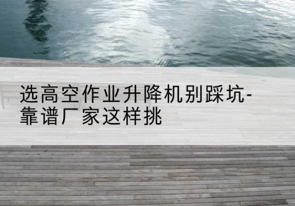 香格里拉剪叉式升降机厂家-选高空作业升降机别踩坑-靠谱厂家这样挑