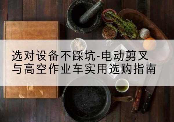 香格里拉电动剪叉升降平台怎么选-选对设备不踩坑-电动剪叉与高空作业车实用选购指南