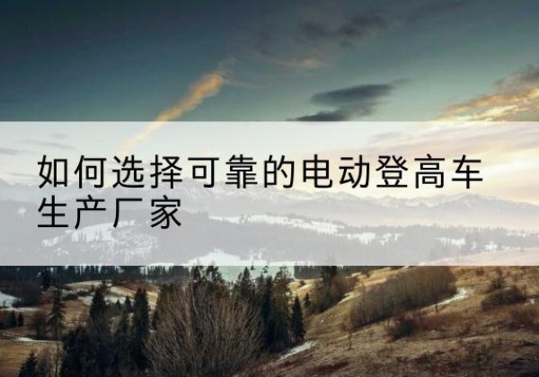 香格里拉电动登高车厂家-如何选择可靠的电动登高车生产厂家