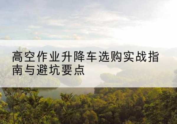 香格里拉升降车怎么选-高空作业升降车选购实战指南与避坑要点