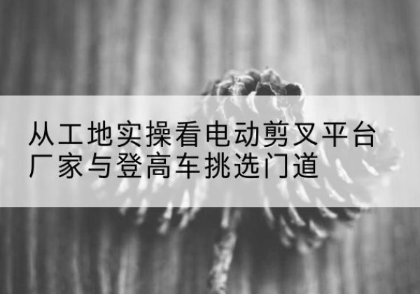 香格里拉电动剪叉升降平台厂家-从工地实操看电动剪叉平台厂家与登高车挑选门道